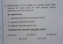 k
4. Sürtünmelerin ihmal edildiği bir ortamda zemin katta
bulunan iki özdeş kabin iki farklı asansör motoru
tarafından aynı kata çıkarılıyor.
Bu sistemlerde;
I. asansör motorlarının harcadıkları enerji,
II. asansör motorlarının güçleri,
III. kabinler üzerinde yapılan işler
niceliklerinden hangileri kesinlikle eşittir?
A) Yalnız I
D) I ve III
B) Yalnız II
E) II ve III
C) Yalnız III