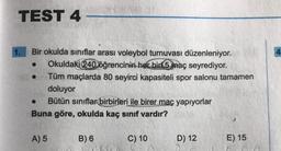 TEST 4
Bir okulda sınıflar arası voleybol turnuvası düzenleniyor.
Okuldaki 240 öğrencinin her biri 5 maç seyrediyor.
Tüm maçlarda 80 seyirci kapasiteli spor salonu tamamen
doluyor
Bütün sınıflar birbirleri ile birer maç yapıyorlar
Buna göre, okulda kaç sınıf vardır?
A) 5
B) 6
C) 10
D) 12
E) 15