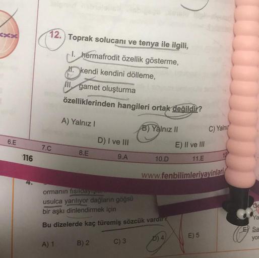 6.E
116
12. Toprak solucanı ve tenya ile ilgili,
I. hermafrodit özellik gösterme,
M. kendi kendini dölleme,
III. gamet oluşturma
özelliklerinden hangileri ortak değildir?
7.C
A) Yalnız I
A) 1
8.E
D) I ve III
9.A
B) 2
B) Yalnız II
ormanın fisildayiş.com
usu