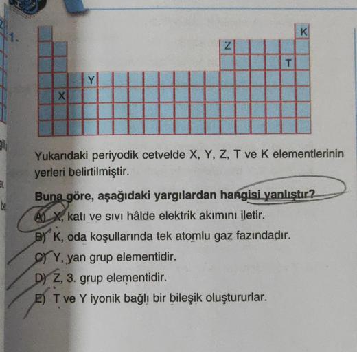 E
X
Y
N
T
K
Yukarıdaki periyodik cetvelde X, Y, Z, T ve K elementlerinin
yerleri belirtilmiştir.
Buna göre, aşağıdaki yargılardan hangisi yanlıştır?
AX, katı ve sivi hâlde elektrik akımını iletir.
B) K, oda koşullarında tek atomlu gaz fazındadır.
CY, yan g