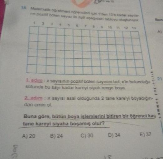 Do (1
18. Matematik öğretmeni oğrencileri için 1'den 13e kadar sayıla
nn pozitif bölen sayısı ile ilgili aşağıdaki tabloyu oluşturuyor.
1
2
3
4
A) 20
An
9
k
8
H
12
1. adim: x sayısının
pozitif bölen sayısını bul, x'in bulunduğu
sütunda bu sayı kadar kareyi