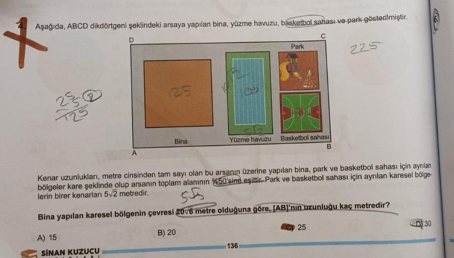 Aşağıda, ABCD dikdörtgeni şeklindeki arsaya yapılan bina, yüzme havuzu, basketbol sahası ve park gösterilmiştir.
x
C
D
A
A) 15
SINAN KUZUCU
125
Bina
Yüzme havuzu
Park
Basketbol sahası
B
Kenar uzunlukları, metre cinsinden tam sayı olan bu arsanın üzerine ya