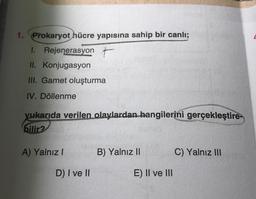 1. Prokaryot hücre yapısına sahip bir canlı;
1. Rejenerasyon t
II. Konjugasyon
III. Gamet oluşturma
IV. Döllenme
yukarıda verilen olaylardan hangilerini gerçekleştire
bilir?
A) Yalnız I
D) I ve II
B) Yalnız II
E) II ve III
C) Yalnız III