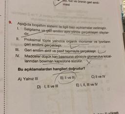 9.
Aşağıda boşaltım sistemi ile ilgili bazı açıklamalar verilmiştir.
1. Salgılama ve geri erilim aynı yönde gerçekleşen olaylar-
dir,
II.
Isigns
III.
IV.
U, tuz ve ürenin geri emil-
mesi
Proksimal tüpte yalnızca organik monomer ve iyonların
geri emilimi gerçekleşir. end
Geri emilim aktif ve pasif taşımayla gerçekleşir.
Maddeler düşük kan basıncının etkisiyle glomerulus kılcal-
larından bowman kapsülüne süzülür.
Bu açıklamalardan hangileri doğrudur?
B) II ve III
A) Yalnız III
D) I, II ve III
C) II ve IV
E) I, II, III ve IV
1) yüksek