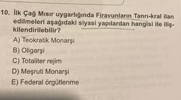 10. İlk Çağ Mısır uygarlığında Firavunların Tanrı-kral ilan
edilmeleri aşağıdaki siyasi yapılardan hangisi ile iliş-
kilendirilebilir?
A) Teokratik Monarşi
B) Oligarşi
C) Totaliter rejim
D) Meşruti Monarşi
E) Federal örgütlenme