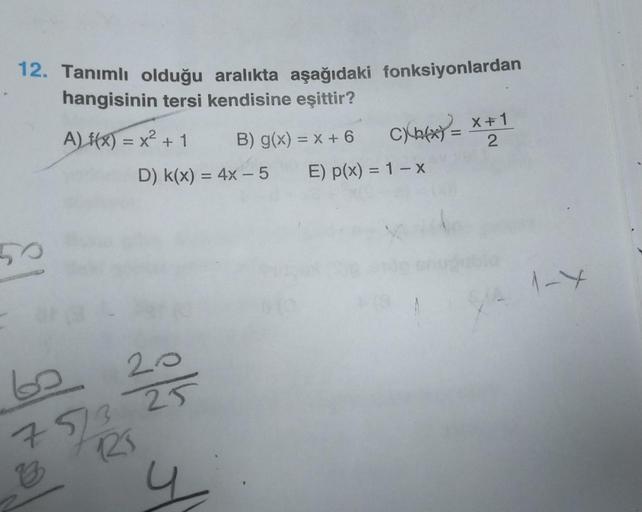 12. Tanımlı olduğu aralıkta aşağıdaki fonksiyonlardan
hangisinin tersi kendisine eşittir?
A) f(x) = x² + 1
D) K(x) = 4x - 5
60
20
75/3 25
R₁
7/1/2
B
y
B) g(x) = x + 6
X
CXP(x) = x + 1
X
2
E) p(x) = 1 - x