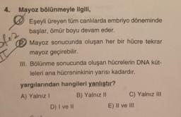 4.
I
Mayoz bölünmeyle ilgili,
Eşeyli üreyen tüm canlılarda embriyo döneminde
başlar, ömür boyu devam eder.
a
Mayoz sonucunda oluşan her bir hücre tekrar
mayoz geçirebilir.
III. Bölünme sonucunda oluşan hücrelerin DNA küt-
leleri ana hücreninkinin yarısı kadardır.
yargılarından hangileri yanlıştır?
A) Yalnız I
B) Yalnız II
D) I ve II
C) Yalnız III
E) II ve III