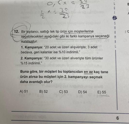 o`r
LAS
IN
N/W 2
33
12. Bir toptancı, sattığı tek tip ürün için müşterilerine
seçebilecekleri aşağıdaki gibi iki farklı kampanya seçeneği
sunmuştur.
39
23
1. Kampanya: "20 adet ve üzeri alışverişte; 3 adet
bedava, geri kalanlar ise %10 indirimli."
B) 52
2.