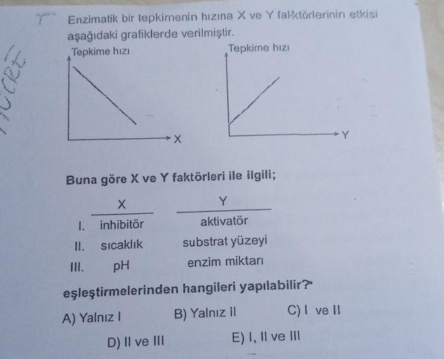 43.
ne
Enzimatik bir tepkimenin hızına X ve Y faktörlerinin etkisi
aşağıdaki grafiklerde verilmiştir.
Tepkime hızı
1.
II.
III.
X
Buna göre X ve Y faktörleri ile ilgili;
X
inhibitör
sıcaklık
pH
eşleştirmelerinden hangileri yapılabilir?
A) Yalnız I
B) Yalnız
