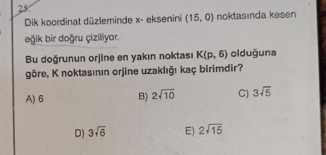 25.
Dik koordinat düzleminde x- eksenini (15, 0) noktasında kesen
eğik bir doğru çiziliyor.
Bu doğrunun orjine en yakın noktası K(p, 6) olduğuna
göre, K noktasının orjine uzaklığı kaç birimdir?
A) 6
B) 2+10
D) 3√6
E) 2-15
C) 3√5