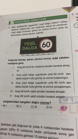 KONTROL NOKTASI
7. Bazı caddelerde uygulanan "yeşil dalga sistemi" trafikte
düzenin sağlanması için kullanılan teknik bir yöntemdir.
Yeşil dalga levhasını gören bir sürücü kırmızı ışıkta hiç
takılmadan yoluna devam edebilir.
60
Yukarıda levhayı gören sürücü kırmızı ışığa yakalan-
madığına göre,
YEŞİL
DALGA
1. Araç 60 km/h'lik ortalama süratle hareket etmiş-
tir.
II. Araç yeşil dalga uygulanan yola 60 km/h den
daha küçük hızla girmiş ve sonra hızlanmıştır.
III. Araç yeşil dalga uygulanan yola 60 km/h den
daha büyük hızla girmiş ve sonra yavaşlamıştır.
IV. Araç 60 km/h sabit süratle hareket etmiştir.
V. Araç 90 km/h sabit süratle hareket etmiştir.
yargılarından hangileri doğru olamaz?
A) I
B) II
C) III
DIV
9. Gr
Is
il
G
E) V
10
AP
Şekildeki gibi doğrusal bir yolda K noktasından harekete
geçen Elif'in R noktasına kadar yürüyerek sonra geri
dönüp N noktasına gelmesi 10 saniye şürüyor