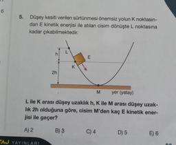 6
5. Düşey kesiti verilen sürtünmesi önemsiz yolun K noktasın-
dan E kinetik enerjisi ile atılan cisim dönüşte L noktasına
kadar çıkabilmektedir.
f
2h
E
yer (yatay)
L ile K arası düşey uzaklık h, K ile M arası düşey uzak-
lık 2h olduğuna göre, cisim M'den kaç E kinetik ener-
jisi ile geçer?
A) 2
TAJ YAYINLARI
B) 3
M
C) 4
D) 5
E) 6