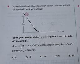 6. Eğik düzlemde şekildeki konumdan küresel cisim serbest bıra-
kıldığında dönerek yere ulaşıyor.
7m
Buna göre, küresel cisim yere ulaştığında hızının büyüklü-
ğü kaç m/s'dir?
A) 5
(¹küre = m. r² ve sürtünmelerden dolayı enerji kaybı önem-
5
senmiyor. g = 10 m/s²)
B) 10
yer
C) 15
D) 20
E) 25
8.