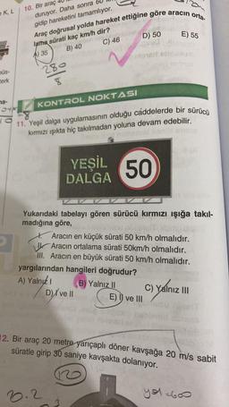 K, L
büs-
terk
na-
04x
10. Bir araç
duruyor. Daha sonra b
gidip hareketini tamamlıyor.
Araç doğrusal yolda hareket ettiğine göre aracın orta-
Pas 1/P
280
TOONEY
lama sürati kaç km/h dir?
A) 35
B) 40
SY INC
C) 46
KONTROL NOKTASI
Monerl
Ania
D) 50
11. Yeşil dalga uygulamasının olduğu caddelerde bir sürücü
kırmızı ışıkta hiç takılmadan yoluna devam edebilir.
nomer
6.2
YEŞİL 50
DALGA
Yukarıdaki tabelayı gören sürücü kırmızı ışığa takıl-
madığına göre,
yargılarından hangileri doğrudur?
A) Yalnız I
B) Yalnız II
D) ve Il
E) 55
Aracın en küçük sürati 50 km/h olmalıdır.
Aracın ortalama sürati 50km/h olmalıdır.
III. Aracın en büyük sürati 50 km/h olmalıdır.
E) I ve III
C) Yalnız III
12. Bir araç 20 metre yarıçaplı döner kavşağa 20 m/s sabit
süratle girip 30 saniye kavşakta dolanıyor.
you=600