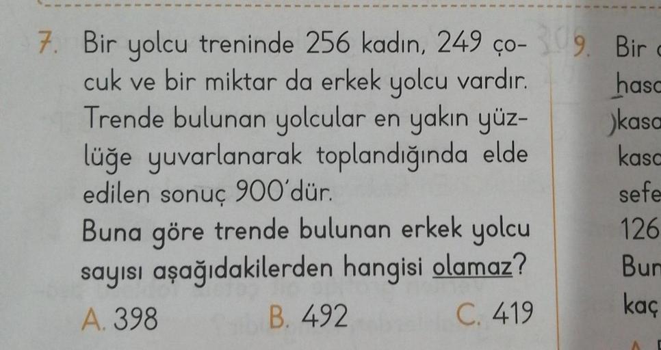 7. Bir yolcu treninde 256 kadın, 249 ço-309.
cuk ve bir miktar da erkek yolcu vardır.
Trende bulunan yolcular en yakın yüz-
lüğe yuvarlanarak toplandığında elde
edilen sonuç 900'dür.
Buna göre trende bulunan erkek yolcu
sayısı aşağıdakilerden hangisi olama