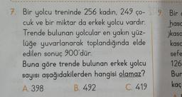 7. Bir yolcu treninde 256 kadın, 249 ço-309.
cuk ve bir miktar da erkek yolcu vardır.
Trende bulunan yolcular en yakın yüz-
lüğe yuvarlanarak toplandığında elde
edilen sonuç 900'dür.
Buna göre trende bulunan erkek yolcu
sayısı aşağıdakilerden hangisi olamaz?
A. 398
B. 492
C. 419
Bir
hasa
kasa
kasa
c
sefe
126
Bun
kaç