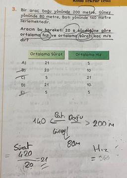 C
3. Bir araç Doğu yönünde 200 metre, Güney
yönünde 80 metre, Batı yönünde 140 metre
ilerlemektedir.
Aracın bu hareketi 20 s sürdüğüne göre
ortalama hızı ve ortalama sürati kaç m/s
dir?
A)
B)
Ortalama Sürat
put th
D)
E
Sürat
420
20
21
1525
20
13
ne solapla
onis
si omot
21
140 -
Bati
ekrar Tesu
Doğu
Giney!
Ortalama Hız
80M
5
10
21
10.
5
> 200 M
Hız.
= 360
?