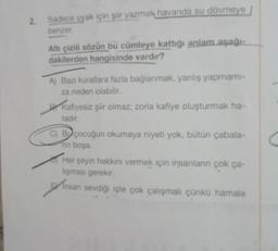 2.
Sadece uyak için şiir yazmak havanda su dövmeye
benzer.
Altı çizili sözün bu cümleye kattığı anlam aşağı-
dakilerden hangisinde vardır?
A) Bazı kurallara fazla bağlanmak, yanlış yapmami-
za neden olabilir.
DY
Kafiyesiz şiir olmaz; zorla kafiye oluşturmak ha-
tadır.
C) Bu çocuğun okumaya niyeti yok, bütün çabala-
rin boşa.
TH
Her şeyin hakkını vermek için insanların çok ça-
lışması gerekir.
A
Insan sevdiği işte çok çalışmalı çünkü hamala
-b