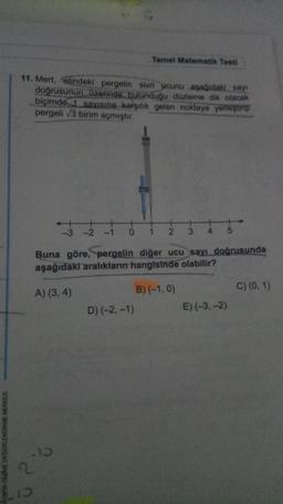 11. Mert, elindeki pergelin sivri ucunu aşağıdaki say
doğrusunun üzerinde bulunduğu düzleme dik olacak
biçimde 1 sayısına karşılık gelen noktaya yerleştirip
pergeli √3 birim açmıştır.
.15
2
10
Temel Matematik Testi
-1 0 1 2 3 4
Buna göre, pergelin diğer ucu sayı doğrusunda
aşağıdaki aralıkların hangisinde olabilir?
A) (3, 4)
B) (-1,0)
D) (-2,-1)
E) (-3,-2)
C) (0, 1)