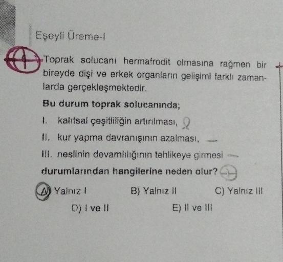 €
Eşeyli Üreme-l
Toprak solucanı hermafrodit olmasına rağmen bir
bireyde dişi ve erkek organların gelişimi farklı zaman-
larda gerçekleşmektedir.
Bu durum toprak solucanında;
1. kalıtsal çeşitliliğin artırılması, Q
II. kur yapma davranışının azalması,
III.