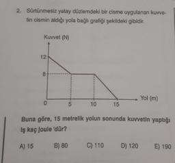 2. Sürtünmesiz yatay düzlemdeki bir cisme uygulanan kuvve-
tin cismin aldığı yola bağlı grafiği şekildeki gibidir.
Kuvvet (N)
12
8-
0
5
B) 80
10
15
Buna göre, 15 metrelik yolun sonunda kuvvetin yaptığı
Iş kaç Joule 'dür?
A) 15
C) 110
Yol (m)
D) 120
E) 190