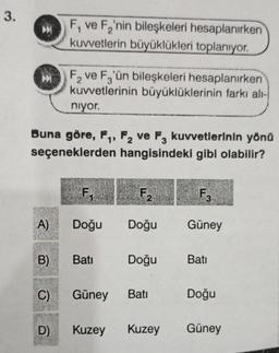 3.
A)
Buna göre, F₁, F2 ve F3 kuvvetlerinin yönü
seçeneklerden hangisindeki gibi olabilir?
B)
C)
F, ve F₂'nin bileşkeleri hesaplanırken
kuvvetlerin büyüklükleri toplanıyor.
D)
F₂ ve F3'ün bileşkeleri hesaplanırken
kuvvetlerinin büyüklüklerinin farkı alı-
niyor.
F₁
Doğu
Batı
Güney
F₂
Doğu
Doğu
Batı
Kuzey Kuzey
F3
Güney
Batı
Doğu
Güney