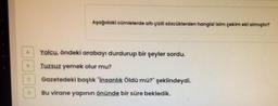 O
Aşağıdaki cümlelerde altı çizili sözcüklerden hangisi isim çekim eki almıştır?
Yolcu, öndeki arabayı durdurup bir şeyler sordu.
Tuzsuz yemek olur mu?
Gazetedeki başlık "İnsanlık Öldü mü?" şeklindeydi.
Bu virane yapının önünde bir süre bekledik.