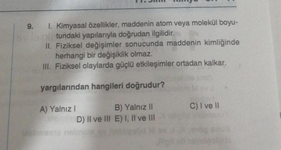 9. 1. Kimyasal özellikler, maddenin atom veya molekül boyu-
ovlean tundaki yapılarıyla doğrudan ilgilidir.
II. Fiziksel değişimler sonucunda maddenin kimliğinde
herhangi bir değişiklik olmaz.
III. Fiziksel olaylarda güçlü etkileşimler ortadan kalkar.
yargı