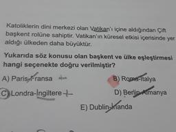 Katoliklerin dini merkezi olan Vatikan'ı içine aldığından Çift
başkent rolüne sahiptir. Vatikan'ın küresel etkisi içerisinde yer
aldığı ülkeden daha büyüktür.
Yukarıda söz konusu olan başkent ve ülke eşleştirmesi
hangi seçenekte doğru verilmiştir?
A) Paris Fransa
istransa
CLondra-Ingiltere+
B) Roma-Italya
D) Berlin Almanya
E) Dublin-manda