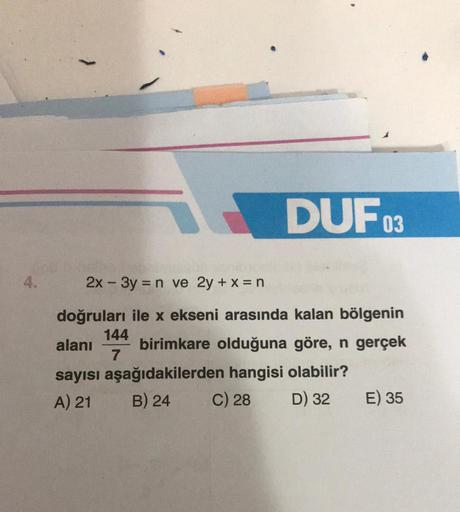 4.
DUFO
144
7
2x - 3y = n ve 2y + x = n
doğruları ile x ekseni arasında kalan bölgenin
birimkare olduğuna göre, n gerçek
03
alanı
sayısı aşağıdakilerden hangisi olabilir?
A) 21
B) 24
C) 28
D) 32
E) 35