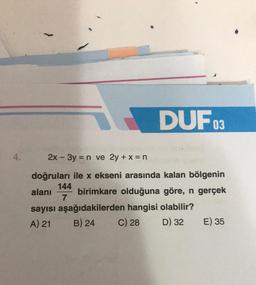 4.
DUFO
144
7
2x - 3y = n ve 2y + x = n
doğruları ile x ekseni arasında kalan bölgenin
birimkare olduğuna göre, n gerçek
03
alanı
sayısı aşağıdakilerden hangisi olabilir?
A) 21
B) 24
C) 28
D) 32
E) 35