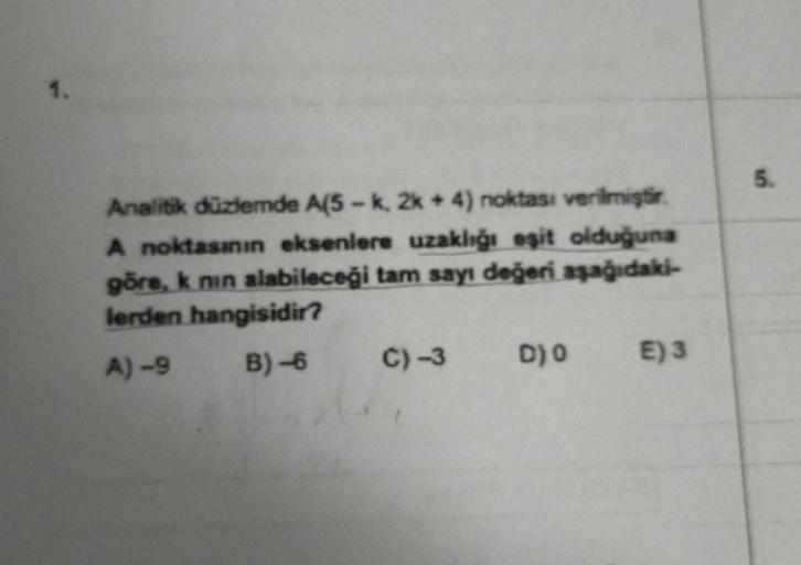 1.
Analitik düzlemde A(5-k, 2k + 4) noktası verilmiştir.
A noktasının eksenlere uzaklığı eşit olduğuna
göre, k nın alabileceği tam sayı değeri aşağıdaki-
lerden hangisidir?
A)-9 B)-6
C) -3
D) O
E) 3
5.