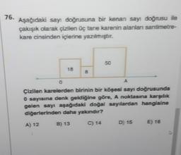 76. Aşağıdaki sayı doğrusuna bir kenan sayı doğrusu ile
çakışık olarak çizilen üç tane karenin alanları santimetre-
kare cinsinden içlerine yazılmıştır.
18
A) 12
8
50
0
A
Çizilen karelerden birinin bir köşesi sayı doğrusunda
0 sayısına denk geldiğine göre, A noktasına karşılık
gelen sayı aşağıdaki doğal sayılardan hangisine
diğerlerinden daha yakındır?
B) 13
C) 14
D) 15
E) 16