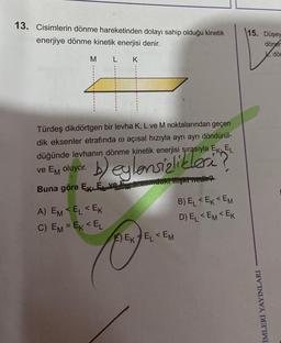 13. Cisimlerin dönme hareketinden dolayı sahip olduğu kinetik
enerjiye dönme kinetik enerjisi denir.
M
L K
Türdeş dikdörtgen bir levha K, L ve M noktalarından geçen
dik eksenler etrafında @ açısal hızıyla ayrı ayrı döndürül-
düğünde levhanın dönme kinetik enerjisi sırasıyla EK, EL
ve EM oluyor.
Buna göre E. E ve E arasındaki ilişki nedir?
A) EM <EL<EK
C) EM = EK <EL
EEKEL <EM
B) EL <EK<EM
D) EL <EM EK
15. Düşey
döner
dö
İMLERİ YAYINLARI