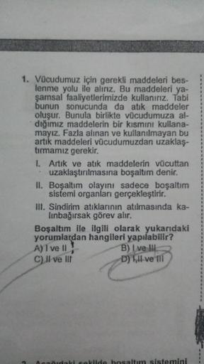 1. Vücudumuz için gerekli maddeleri bes-
lenme yolu ile alırız. Bu maddeleri ya-
şamsal faaliyetlerimizde kullanırız. Tabi
bunun sonucunda da atık maddeler
oluşur. Bunula birlikte vücudumuza al-
dığımız maddelerin bir kısmını kullana-
mayız. Fazla alınan v