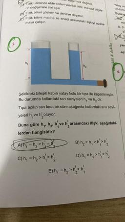 ağımsız değildir.
C) Fizik biliminde elde edilen yeni bir delil, mevcut bilgile-
rin değişimine yol açar.
D) Fizik bilimi gözlem ve deneye dayanır.
E) Fizik bilimi madde ile enerji arasındaki ilişkiyi açıkla-
maya çalışır.
kök & dakika
Şekildeki bileşik kabın yatay kolu bir tipa ile kapatılmıştır.
Bu durumda kollardaki sıvı seviyeleri h, ve h₂ dir.
Yatay ve
cin konu
Buna g
Tipa açılıp sıvı kısa bir süre aktığında kollardaki sıvı sevi-
yeleri h ve h' oluyor.
1
2
Buna göre h₁, h₂, h've h' arasındaki ilişki aşağıdaki-
lerden hangisidir?
A) h₁ =h₂> h₁ = h'
C) h₁ = h₂>n²>n₂
B) h₂> h₁ > h> h₂
D) h₁ > h₂> h²> n/₂
E) h₁ = h₂₁ > h²>n²₁
mis
11.0
yü
2
R
yarg
A