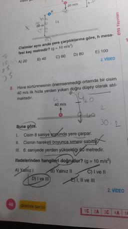 155A) 20
bb₂
46
K
Cisimler aynı anda yere çarptıklarına göre, h mesa-
fesi kaç metredir? (g = 10 m/s²)
B) 40
C) 60
4
D) I ve III
destek serisi
20 m/s
25
8. Hava sürtünmesinin önemsenmediği ortamda bir cisim
40 m/s lik hızla yerden yukarı doğru düşey olarak atıl-
maktadır.
u
40 m/s
D) 80
40
E) 100
2. VİDEO
Buna göre,
I.
Cisim 8 saniye sonunda yere çarpar.
Cismin hareketi boyunca ivmesi sabittir
II.
III. 6. saniyede yerden yüksekliği 60 metredir.
ifadelerinden hangileri doğrudur? (g = 10 m/s²)
A) Yalnız I
B) Yalnız II
E) I, II ve III
2
30.2
C) I ve II
ens Yayınları
2. VİDEO
1C 2A 3C
1
4A 50