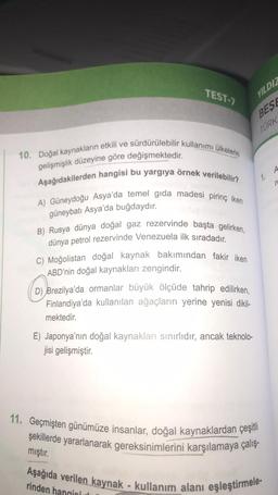 TEST-7
10. Doğal kaynakların etkili ve sürdürülebilir kullanımı ülkelerin
gelişmişlik düzeyine göre değişmektedir.
Aşağıdakilerden hangisi bu yargıya örnek verilebilir?
A) Güneydoğu Asya'da temel gıda madesi pirinç iken
güneybatı Asya'da buğdaydır.
B) Rusya dünya doğal gaz rezervinde başta gelirken,
dünya petrol rezervinde Venezuela ilk sıradadır.
YILDIZ
BESE
C) Moğolistan doğal kaynak bakımından fakir iken
ABD'nin doğal kaynakları zengindir.
(D)
D) Brezilya'da ormanlar büyük ölçüde tahrip edilirken,
Finlandiya'da kullanılan ağaçların yerine yenisi dikil-
mektedir.
E) Japonya'nın doğal kaynakları sınırlıdır, ancak teknolo-
jisi gelişmiştir.
TÜRK
1.
11. Geçmişten günümüze insanlar, doğal kaynaklardan çeşitli
şekillerde yararlanarak gereksinimlerini karşılamaya çalış-
mıştır.
Aşağıda verilen kaynak - kullanım alanı eşleştirmele-
rinden hangisi
A
re