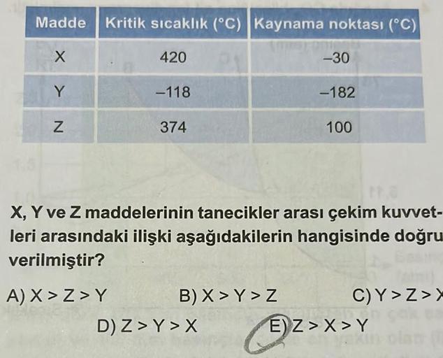Madde Kritik sıcaklık (°C) Kaynama noktası (°C)
X
N<
Y
Z
420
-118
374
B) X>Y > Z
-30
D) Z> Y>X
-182
tra
X, Y ve Z maddelerinin tanecikler arası çekim kuvvet-
leri arasındaki ilişki aşağıdakilerin hangisinde doğru
verilmiştir?
A) X>Z>Y
100
C)Y>Z>X
E) Z>X>Y