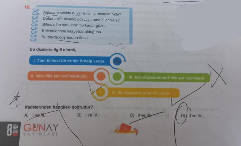 *
SINIF
16.
555555555
Ağlasam sesimi duyar mısınız mısralarımda?
Dokunabilir misiniz gözyaşlarıma ellerinizle?
Bilmezdim şarkıların bu kadar güzel,
Kelimelerinse kifayetsiz olduğunu
Bu derde düşmeden önce.
Bu dizelerle ilgili olarak,
I. Tüm fiilimsi türler