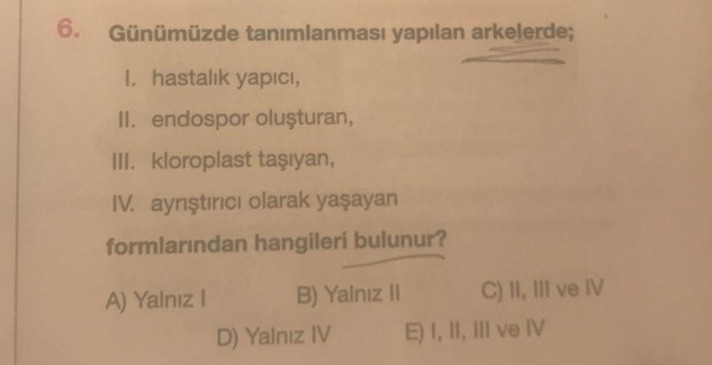 6. Günümüzde tanımlanması yapılan arkelerde;
I. hastalık yapıcı,
II. endospor oluşturan,
III. kloroplast taşıyan,
IV. ayrıştırıcı olarak yaşayan
formlarından hangileri bulunur?
A) Yalnız I
B) Yalnız II
D) Yalnız IV
C) II, III ve IV
E) I, II, III ve IV