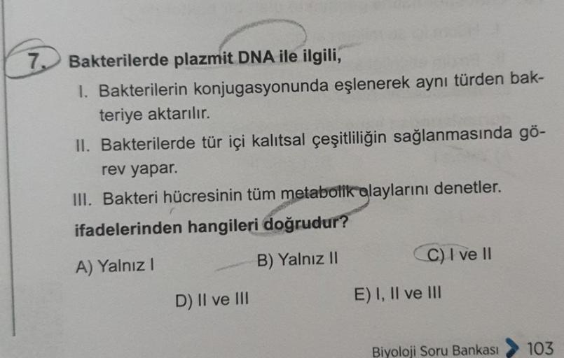 7. Bakterilerde plazmit DNA ile ilgili,
I. Bakterilerin konjugasyonunda eşlenerek aynı türden bak-
teriye aktarılır.
II. Bakterilerde tür içi kalıtsal çeşitliliğin sağlanmasında gö-
rev yapar.
III. Bakteri hücresinin tüm metabolik olaylarını denetler.
ifad