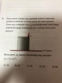 4.
Ömer elinde tuttuğu topu şekildeki kulenin üzerinden
serbest bıraktıktan 3 saniye sonra top yere çarpıyor.
Ömer aynı noktadan topu v büyüklüğündeki hızla düşey
doğrultuda aşağı fırlattığında top 1 saniye sonra yere
çarpıyor.
yer (yatay)
Buna göre, vo hızının büyüklüğü kaç m/s'dir?
(g = 10 m/s²)
A) 30
B) 35
C) 40
D) 45 E) 50