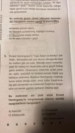 BAHÇEŞEHİR KOLEJİ
INTERIORE
wakato
yapılacak bir şeyin kalmadığını anlatan "Atı alan
Üsküdar'ı geçti." deyimi cümle kalıbında olduğu
hâlde genel kural niteliği taşımayan deyimlere ör-
nek gösterilebilir.
Bu metinde geçen cümle hâlindeki deyimler-
den hangisinin anlamı yanlış açıklanmıştır?
A) Ayıkla pirincin taşını.
B) Tencere yuvarlanmış, kapağını bulmuş.
Burnu yere düşse almaz.
D) Atralan-Üsküdar'ı geçti.
alvizədinti smis
jeilystapa
5. Ernest Hemingway'in "Yaşlı Adam ve Balıkçı" adlı
kitabı, dünyadaki pek çok okurun dimağında taze
bir meltem gibi yer eder. Bilindiği üzere romanda,
galvi yaşlı bir balıkçının okyanusta yalnız geçen birkaç
günü anlatılır. Okyanusun ortasında açılan yara-
lar, açlık, susuzluk ve bunlara benzer hiçbir şey
balıkçıyı yıldırmaz. Böylece Hemingway; insanoğ-
lunun sahip olduğu azim, umut, çaba, hayal kırık-
lığı gibi zamandan ve mekândan bağımsız duygu-
larla yol alarak yapıtını zamanın ötesine taşır.
op oylasdistls llib 1968
Bu metindeki
sözle Ernest
Hemingway'in vurgulanmak istenen özelliği
aşağıdakilerin hangisidir?
11478
endable.
altı çizili
A) Kalıcılık
C) Etkileyicilik
B) Gerçekçilik
D) Özgünlük
Diğer sayfaya geçiniz.
B B B B B B B