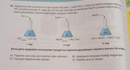 23. Aşağıda içinde su bulunan iki ayrı kaptan biri olan 1. kaba HCI, 2. kaba ise NaOH maddesi eklenmiş
HCI çözeltisi bulunan 3. kaba ise HCI ile eşit hacimde ve derişimde NaOH çözeltisi eklenmiştir. Bu
kapta gerçekleşen olaylarla ilgili bilgiler aşağıda verilmiştir.
HCI
HCI
(suda)
HCI
HCI + NaOH → NaCl + H₂O
3. kap
1. kap
2. kap
Buna göre aşağıdaki sonuçlardan hangisi bu kaplarda gerçekleşen olayların sonucu ile ortaktır
Su
NaOH
→H*+Cr
NaOH
Su
(suda)
→ Na*+OH¯
NaOH
A) Tepkime sonunda yeni atomlar elde edilmiştir.
C) Turnusol kâğıdına etki ederler.
B) Maddelerin kimyasal özelliği değişmiştir.
D) Elektrik akımını iletirler.
IV
H
