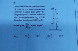 2.
Hava sürtünmesinin önemsenmedi-
ği ortamda K noktasından serbest
bırakılan m kütleli cisim yere v sū-
ratiyle çarpıyor. Cismin L noktasın-
daki potansiyel enerjisi EPL' M nok-
tasındaki kinetik enerjisi EKM dir.
Buna göre,
A)
EPL
EKM
oranı kaçtır?
C) 1
m
KOT
L
M
N/W
D) -2/10
2h
-
h
Yer
E) 2