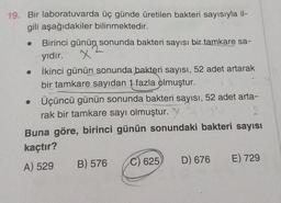 19. Bir laboratuvarda üç günde üretilen bakteri sayısıyla il-
gili aşağıdakiler bilinmektedir.
● Birinci günün sonunda bakteri sayısı bir tamkare sa-
yıdır.
X
İkinci günün sonunda bakteri sayısı, 52 adet artarak
bir tamkare sayıdan 1 fazla olmuştur.
●
• Üçüncü günün sonunda bakteri sayısı, 52 adet arta-
rak bir tamkare sayı olmuştur.
06
9
Buna göre, birinci günün sonundaki bakteri sayısı
kaçtır?
A) 529
B) 576
C) 625)
D) 676 E) 729