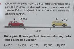 3.
Doğrusal bir yolda sabit 25 m/s hızla ilerlemekte olan
şekildeki K aracı ile durmakta olan L aracı arasındaki
mesafe 100 m olduğunda L aracı 2 m/s²lik ivmeyle hız-
lanmaya başlıyor.
K 25 m/s
100 m
L
D) 180
V = 0
Buna göre, K aracı şekildeki konumundan kaç metre
ileride L aracına yetişir?
A) 125 B) 150
C) 175
E) 225