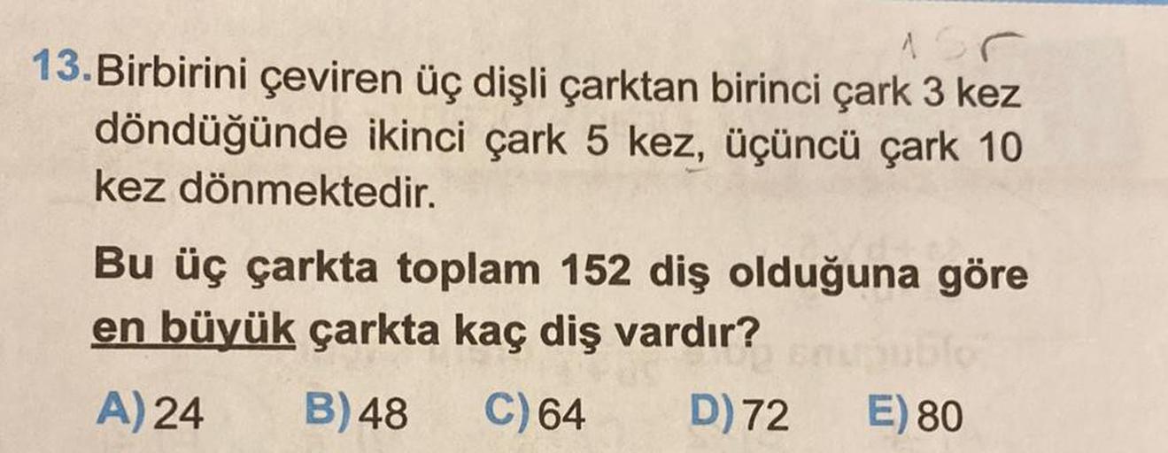 13. Birbirini çeviren üç dişli çarktan birinci çark 3 kez
döndüğünde ikinci çark 5 kez, üçüncü çark 10
kez dönmektedir.
Bu üç çarkta toplam 152 diş olduğuna göre
en büyük çarkta kaç diş vardır?
1910
A) 24
B) 48
C) 64
D) 72
E) 80