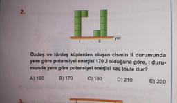 2.
3
I
||
yer
Özdeş ve türdeş küplerden oluşan cismin II durumunda
yere göre potansiyel enerjisi 170 J olduğuna göre, I duru-
munda yere göre potansiyel enerjisi kaç joule dur?
A) 160
B) 170
C) 180
D) 210
E) 230